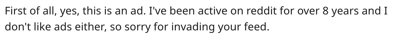 "First of all, yes, this is an ad, I've been on reddit for over 8 years and I don't like ads either, so sorry for invading your feed."